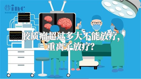 胶质瘤超过多大不能放疗，重离子放疗？