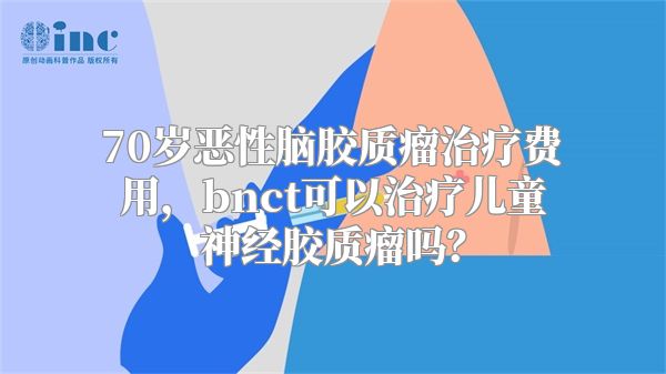 70岁恶性脑胶质瘤治疗费用，bnct可以治疗儿童神经胶质瘤吗？