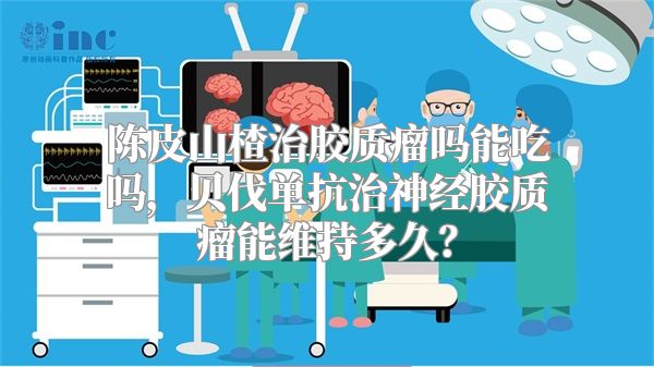 陈皮山楂治胶质瘤吗能吃吗，贝伐单抗治神经胶质瘤能维持多久？