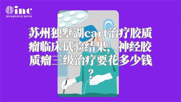 苏州独墅湖cart治疗胶质瘤临床试验结果，神经胶质瘤三级治疗要花多少钱？