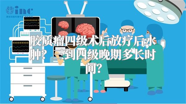 胶质瘤四级术后放疗后水肿？三到四级晚期多长时间？