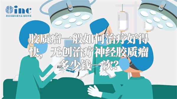 胶质瘤一般如何治疗好得快，无创治疗神经胶质瘤多少钱一次？