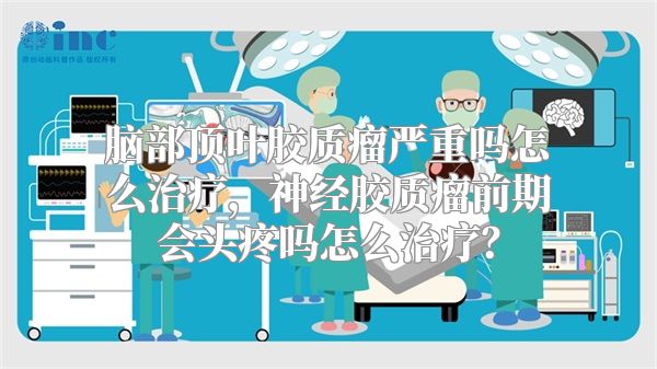 脑部顶叶胶质瘤严重吗怎么治疗，神经胶质瘤前期会头疼吗怎么治疗？