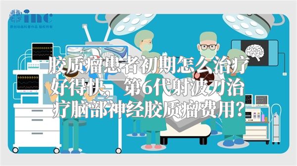 胶质瘤患者初期怎么治疗好得快，第6代射波刀治疗脑部神经胶质瘤费用？