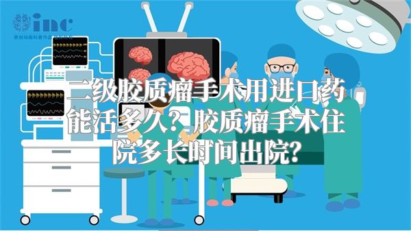 二级胶质瘤手术用进口药能活多久？胶质瘤手术住院多长时间出院？