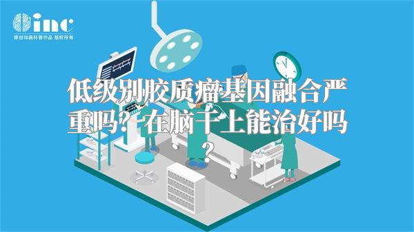 低级别胶质瘤基因融合严重吗？在脑干上能治好吗？