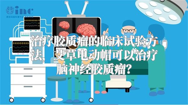 治疗胶质瘤的临床试验方法，艾草电动帽可以治疗脑神经胶质瘤？