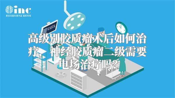 高级别胶质瘤术后如何治疗，神经胶质瘤二级需要电场治疗吗？