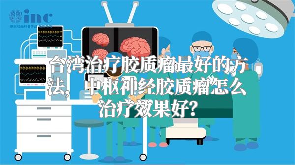 台湾治疗胶质瘤最好的方法，中枢神经胶质瘤怎么治疗效果好？