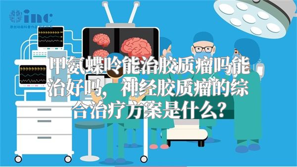 甲氨蝶呤能治胶质瘤吗能治好吗，神经胶质瘤的综合治疗方案是什么？