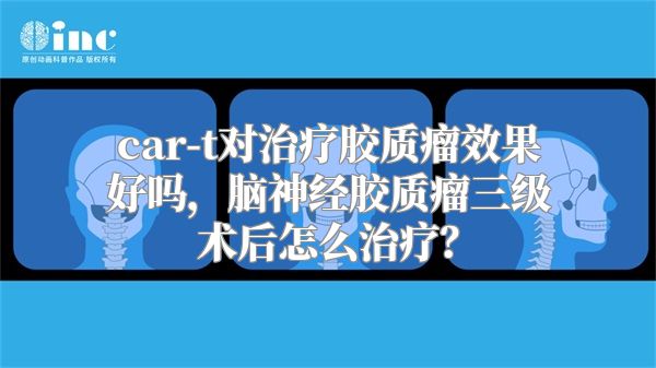 car-t对治疗胶质瘤效果好吗，脑神经胶质瘤三级术后怎么治疗？