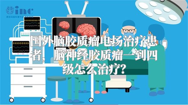 国外脑胶质瘤电场治疗患者，脑神经胶质瘤一到四级怎么治疗？