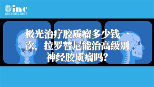 极光治疗胶质瘤多少钱一次，拉罗替尼能治高级别神经胶质瘤吗？