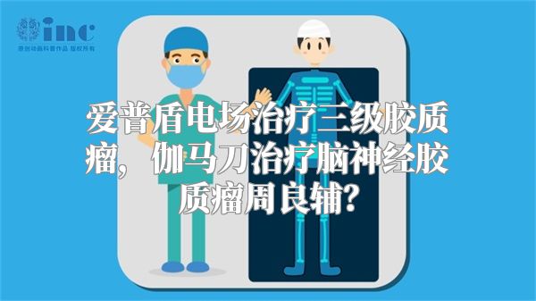 爱普盾电场治疗三级胶质瘤，伽马刀治疗脑神经胶质瘤周良辅？