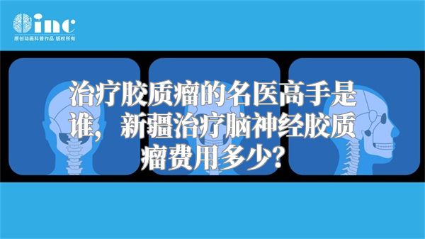 治疗胶质瘤的名医高手是谁，新疆治疗脑神经胶质瘤费用多少？