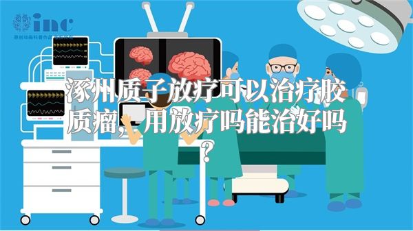 涿州质子放疗可以治疗胶质瘤，用放疗吗能治好吗？