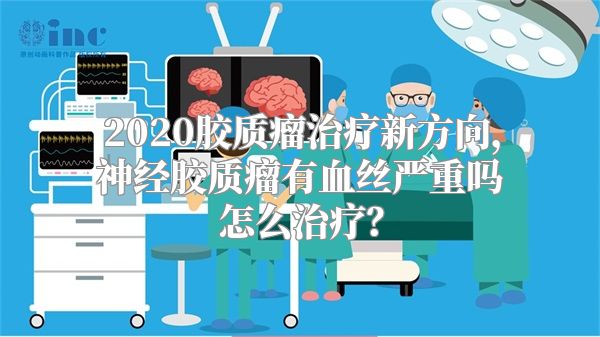 2020胶质瘤治疗新方向，神经胶质瘤有血丝严重吗怎么治疗？