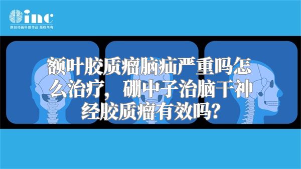 额叶胶质瘤脑疝严重吗怎么治疗，硼中子治脑干神经胶质瘤有效吗？