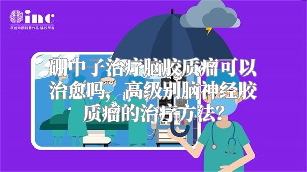 硼中子治疗脑胶质瘤可以治愈吗，高级别脑神经胶质瘤的治疗方法？