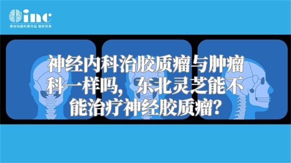 神经内科治胶质瘤与肿瘤科一样吗，东北灵芝能不能治疗神经胶质瘤？