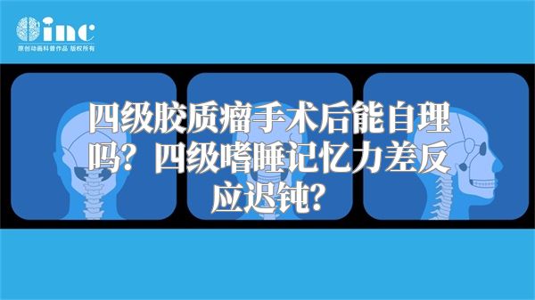 四级胶质瘤手术后能自理吗？四级嗜睡记忆力差反应迟钝？