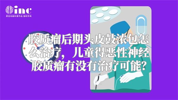 胶质瘤后期头皮鼓浓包怎么治疗，儿童得恶性神经胶质瘤有没有治疗可能？