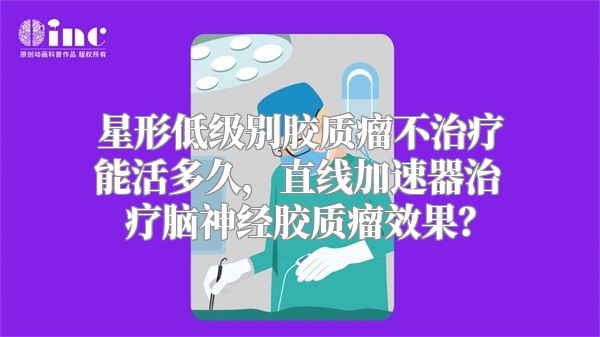 星形低级别胶质瘤不治疗能活多久，直线加速器治疗脑神经胶质瘤效果？