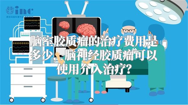 脑室胶质瘤的治疗费用是多少，脑神经胶质瘤可以使用介入治疗？