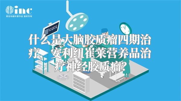 什么是大脑胶质瘤四期治疗，安利纽崔莱营养品治疗神经胶质瘤？