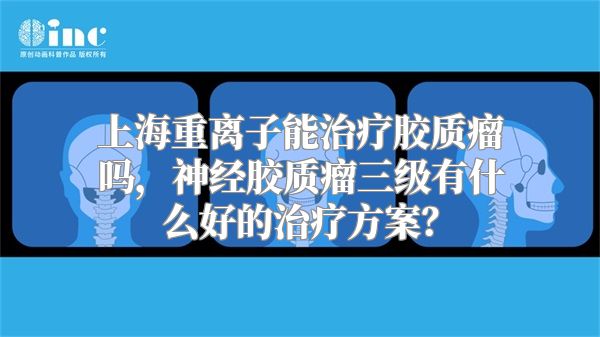 上海重离子能治疗胶质瘤吗，神经胶质瘤三级有什么好的治疗方案？