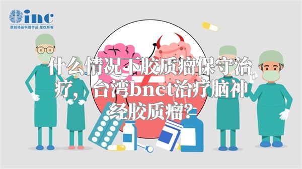 什么情况下胶质瘤保守治疗，台湾bnct治疗脑神经胶质瘤？