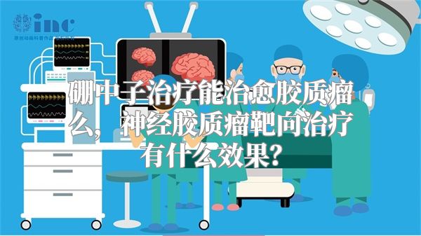 硼中子治疗能治愈胶质瘤么，神经胶质瘤靶向治疗有什么效果？