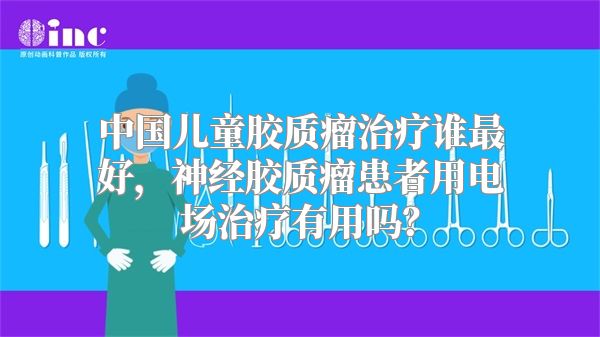 中国儿童胶质瘤治疗谁最好，神经胶质瘤患者用电场治疗有用吗？