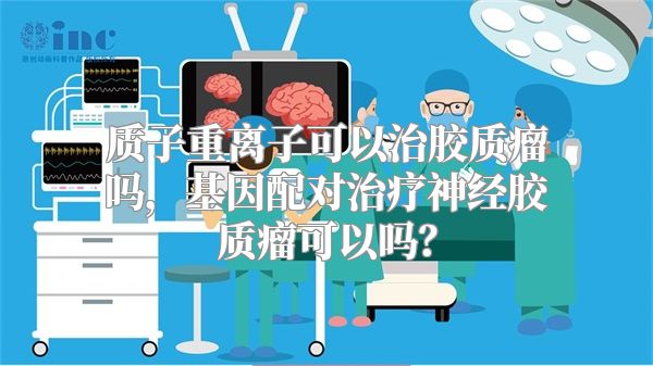 质子重离子可以治胶质瘤吗，基因配对治疗神经胶质瘤可以吗？