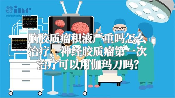 脑胶质瘤积液严重吗怎么治疗，神经胶质瘤第一次治疗可以用伽玛刀吗？