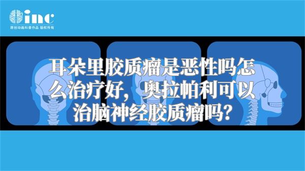 耳朵里胶质瘤是恶性吗怎么治疗好，奥拉帕利可以治脑神经胶质瘤吗？