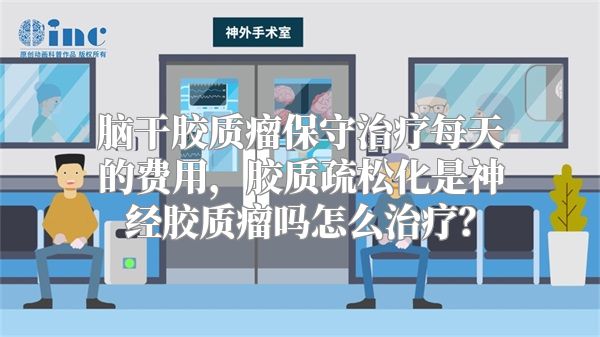 脑干胶质瘤保守治疗每天的费用，胶质疏松化是神经胶质瘤吗怎么治疗？