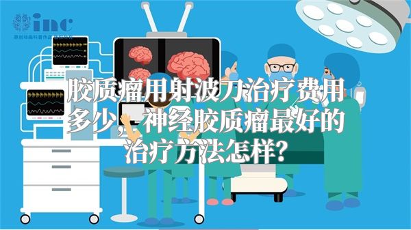 胶质瘤用射波刀治疗费用多少，神经胶质瘤最好的治疗方法怎样？