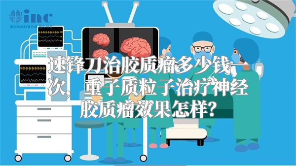 速锋刀治胶质瘤多少钱一次，重子质粒子治疗神经胶质瘤效果怎样？