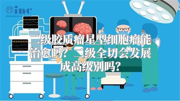 二级胶质瘤星型细胞瘤能治愈吗？二级全切会发展成高级别吗？