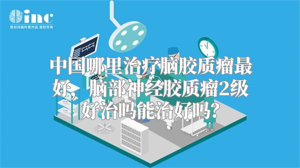 中国哪里治疗脑胶质瘤最好，脑部神经胶质瘤2级好治吗能治好吗？