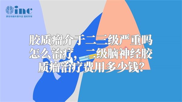 胶质瘤介于二三级严重吗怎么治疗，二级脑神经胶质瘤治疗费用多少钱？