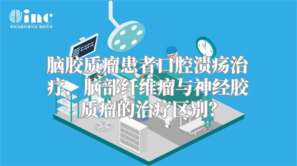 脑胶质瘤患者口腔溃疡治疗，脑部纤维瘤与神经胶质瘤的治疗区别？