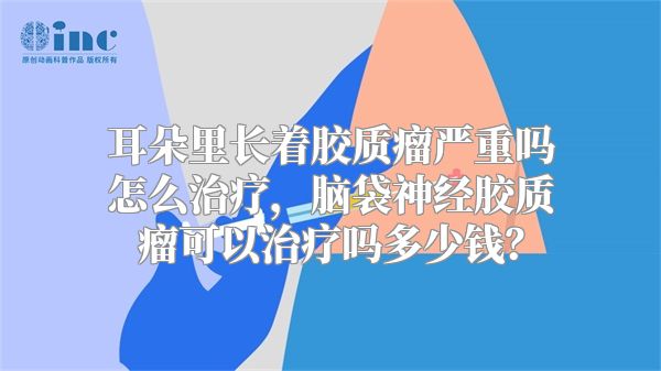 耳朵里长着胶质瘤严重吗怎么治疗，脑袋神经胶质瘤可以治疗吗多少钱？