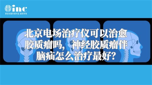 北京电场治疗仪可以治愈胶质瘤吗，神经胶质瘤伴脑疝怎么治疗最好？