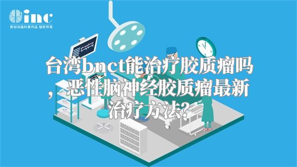 台湾bnct能治疗胶质瘤吗，恶性脑神经胶质瘤最新治疗方法？