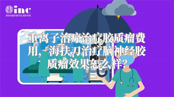 重离子治疗治疗胶质瘤费用，海扶刀治疗脑神经胶质瘤效果怎么样？