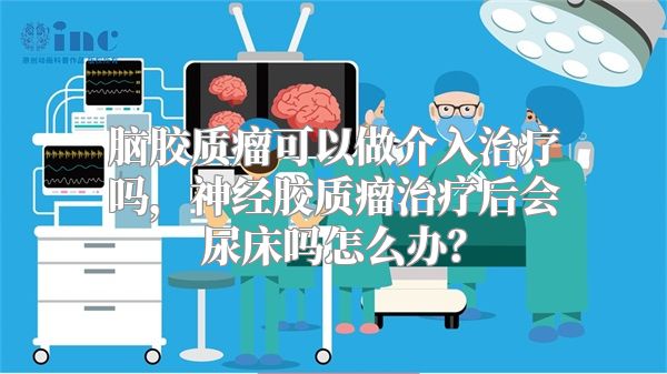 脑胶质瘤可以做介入治疗吗，神经胶质瘤治疗后会尿床吗怎么办？