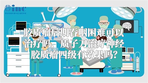 胶质瘤后期吞咽困难可以治疗吗，质子刀治疗神经胶质瘤四级有效果吗？