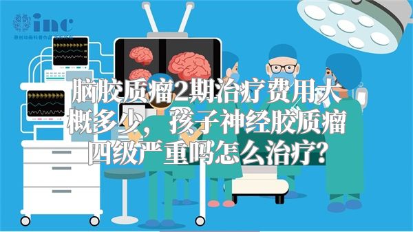 脑胶质瘤2期治疗费用大概多少，孩子神经胶质瘤四级严重吗怎么治疗？